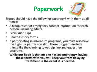 Paperwork
Troops should have the following paperwork with them at all
   times:
• A troop roster of emergency contact information for each
   person, including adults
• Permission slips
• Health History forms
• If participating in adventure programs, you must also have
   the high risk permission slip. These programs include
   things like the climbing tower, zip line and equestrian
   programs.
   While our hope is that no one has an emergency, having
        these forms with you will keep you from delaying
                treatment in the event it is needed.
 