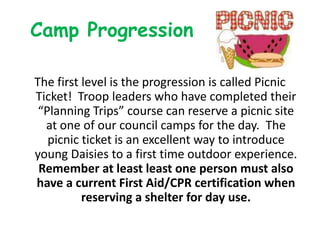 Camp Progression

The first level is the progression is called Picnic
Ticket! Troop leaders who have completed their
 “Planning Trips” course can reserve a picnic site
  at one of our council camps for the day. The
   picnic ticket is an excellent way to introduce
young Daisies to a first time outdoor experience.
 Remember at least least one person must also
have a current First Aid/CPR certification when
          reserving a shelter for day use.
 