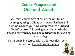 Camp Progression
             Out and About

    You may reserve sites at council camps for an
   overnight, using facilities with indoor kitchen and
  bathrooms once you have completed the “Out and
    About” course. All cooking must be done in the
kitchen but you may build an outdoor fire for evening
                     programming
 This is an online course with a 1 ½ hour classroom
           session on fire building and safety
 