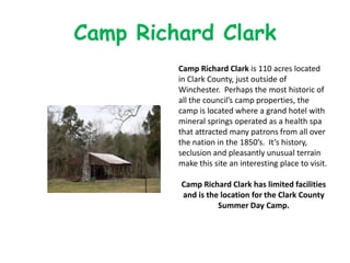 Camp Richard Clark
         Camp Richard Clark is 110 acres located
         in Clark County, just outside of
         Winchester. Perhaps the most historic of
         all the council’s camp properties, the
         camp is located where a grand hotel with
         mineral springs operated as a health spa
         that attracted many patrons from all over
         the nation in the 1850’s. It’s history,
         seclusion and pleasantly unusual terrain
         make this site an interesting place to visit.

         Camp Richard Clark has limited facilities
         and is the location for the Clark County
                   Summer Day Camp.
 