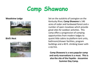 Camp Shawano
Woodview Lodge         Set on the outskirts of Lexington on the
                       Kentucky River, Camp Shawano is 146
                       acres of cedar and hardwood forest and a
                       number of open meadows which provide
                       great sites for outdoor activities. This
                       camp offers a progression of camping
                       opportunities from modern lodges to
Bird’s Nest            quaint little cabins to platform tent units,
                       bathroom/shower facilities, program
                       buildings and a 40 ft. climbing tower with
                       a zip line.

                        Camp Shawano is a very popular camp
                        and early reservations is a must. This is
                        also the site of the Fayette - Jessamine
                                  Summer Day Camp.
 