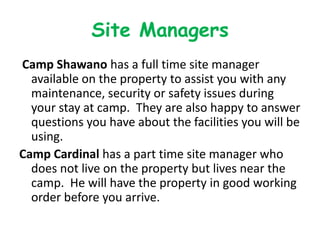 Site Managers
Camp Shawano has a full time site manager
  available on the property to assist you with any
  maintenance, security or safety issues during
  your stay at camp. They are also happy to answer
  questions you have about the facilities you will be
  using.
Camp Cardinal has a part time site manager who
  does not live on the property but lives near the
  camp. He will have the property in good working
  order before you arrive.
 