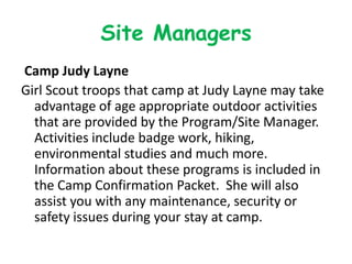 Site Managers
Camp Judy Layne
Girl Scout troops that camp at Judy Layne may take
  advantage of age appropriate outdoor activities
  that are provided by the Program/Site Manager.
  Activities include badge work, hiking,
  environmental studies and much more.
  Information about these programs is included in
  the Camp Confirmation Packet. She will also
  assist you with any maintenance, security or
  safety issues during your stay at camp.
 
