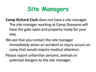 Site Managers
Camp Richard Clark does not have a site manager.
  The site manager working at Camp Shawano will
  have the gate open and property ready for your
  stay.
We ask that you contact the site manager
  immediately when an accident or injury occurs on
  camp that would require medical attention.
Please report unfamiliar persons, animals or
  potential dangers to the site manager.
 