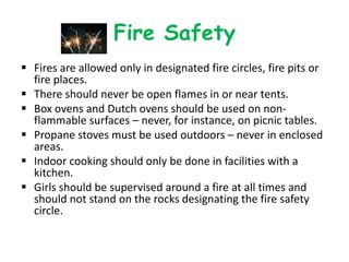 Fire Safety
 Fires are allowed only in designated fire circles, fire pits or
  fire places.
 There should never be open flames in or near tents.
 Box ovens and Dutch ovens should be used on non-
  flammable surfaces – never, for instance, on picnic tables.
 Propane stoves must be used outdoors – never in enclosed
  areas.
 Indoor cooking should only be done in facilities with a
  kitchen.
 Girls should be supervised around a fire at all times and
  should not stand on the rocks designating the fire safety
  circle.
 