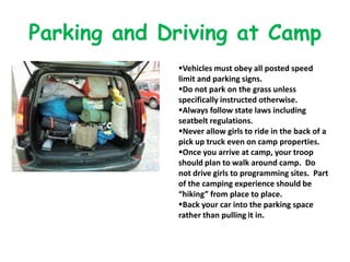 Parking and Driving at Camp
             Vehicles must obey all posted speed
             limit and parking signs.
             Do not park on the grass unless
             specifically instructed otherwise.
             Always follow state laws including
             seatbelt regulations.
             Never allow girls to ride in the back of a
             pick up truck even on camp properties.
             Once you arrive at camp, your troop
             should plan to walk around camp. Do
             not drive girls to programming sites. Part
             of the camping experience should be
             “hiking” from place to place.
             Back your car into the parking space
             rather than pulling it in.
 