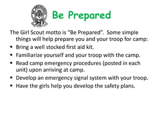 Be Prepared
The Girl Scout motto is “Be Prepared”. Some simple
  things will help prepare you and your troop for camp:
 Bring a well stocked first aid kit.
 Familiarize yourself and your troop with the camp.
 Read camp emergency procedures (posted in each
  unit) upon arriving at camp.
 Develop an emergency signal system with your troop.
 Have the girls help you develop the safety plans.
 