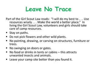 Leave No Trace
Part of the Girl Scout Law reads: “I will do my best to . . . Use
  resources wisely . . . Make the world a better place.” In
  living the Girl Scout Law, volunteers and girls should take
  care of camp resources.
 Stay on paths.
 Do not pick flowers and other wild plants.
 No painting, drawing, or carving on structures, furniture or
  trees.
 No swinging on doors or gates.
 No food or drinks in tents or cabins – this attracts
  unwanted insects and animals.
 Leave your camp site better than you found it.
 