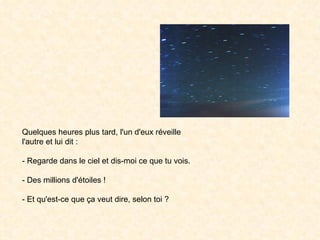 Quelques heures plus tard, l'un d'eux réveille l'autre et lui dit : - Regarde dans le ciel et dis-moi ce que tu vois. - Des millions d'étoiles ! - Et qu'est-ce que ça veut dire, selon toi ?  