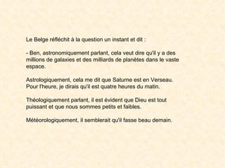 Le Belge réfléchit à la question un instant et dit : - Ben, astronomiquement parlant, cela veut dire qu'il y a des millions de galaxies et des milliards de planètes dans le vaste espace. Astrologiquement, cela me dit que Saturne est en Verseau. Pour l'heure, je dirais qu'il est quatre heures du matin. Théologiquement parlant, il est évident que Dieu est tout puissant et que nous sommes petits et faibles. Météorologiquement, il semblerait qu'il fasse beau demain. 