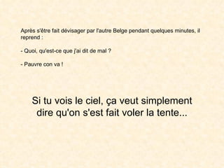 Après s'être fait dévisager par l'autre Belge pendant quelques minutes, il reprend : - Quoi, qu'est-ce que j'ai dit de mal ? - Pauvre con va !  Si tu vois le ciel, ça veut simplement dire qu'on s'est fait voler la tente... 