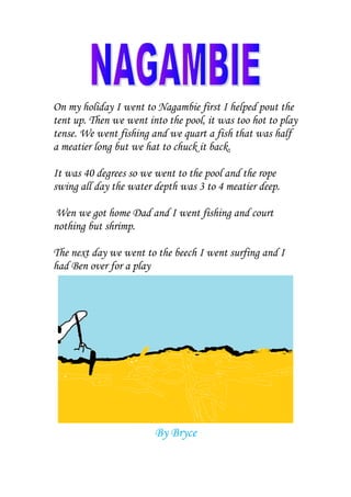 On my holiday I went to Nagambie first I helped pout the
tent up. Then we went into the pool, it was too hot to play
tense. We went fishing and we quart a fish that was half
a meatier long but we hat to chuck it back.

It was 40 degrees so we went to the pool and the rope
swing all day the water depth was 3 to 4 meatier deep.

Wen we got home Dad and I went fishing and court
nothing but shrimp.

The next day we went to the beech I went surfing and I
had Ben over for a play




                        By Bryce
 