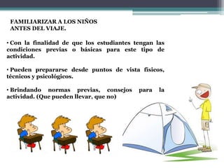 FAMILIARIZAR A LOS NIÑOS
 ANTES DEL VIAJE.

• Con la finalidad de que los estudiantes tengan las
condiciones previas o básicas para este tipo de
actividad.

• Pueden prepararse desde puntos de vista físicos,
técnicos y psicológicos.

• Brindando normas previas, consejos       para   la
actividad. (Que pueden llevar, que no)
 