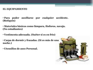 EL EQUIPAMIENTO


• Para poder    auxiliarse   por   cualquier    accidente.
(Botiquín)

• Materiales básicos como lámpara, fósforos, navaja.
(No estudiantes)

• Vestimenta adecuada. (Suéter si es en frío)

• Carpa de dormir y frazadas. (Si es más de una
noche.)

• Utensilios de aseo Personal.
 