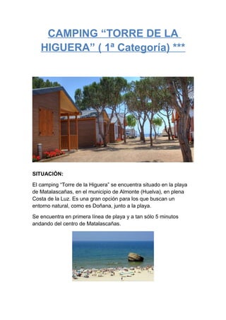 CAMPING “TORRE DE LA
HIGUERA” ( 1ª Categoría) ***

SITUACIÓN:
El camping “Torre de la Higuera” se encuentra situado en la playa
de Matalascañas, en el municipio de Almonte (Huelva), en plena
Costa de la Luz. Es una gran opción para los que buscan un
entorno natural, como es Doñana, junto a la playa.
Se encuentra en primera línea de playa y a tan sólo 5 minutos
andando del centro de Matalascañas.

 