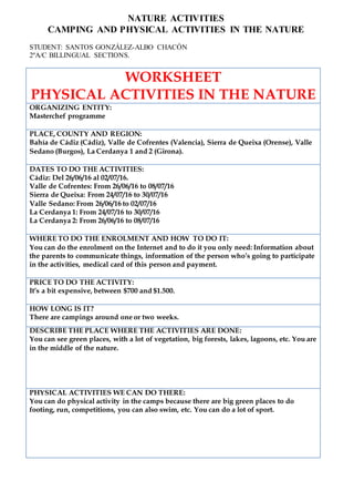 NATURE ACTIVITIES
CAMPING AND PHYSICAL ACTIVITIES IN THE NATURE
STUDENT: SANTOS GONZÁLEZ-ALBO CHACÓN
2ºA/C BILLINGUAL SECTIONS.
WORKSHEET
PHYSICAL ACTIVITIES IN THE NATURE
ORGANIZING ENTITY:
Masterchef programme
PLACE, COUNTY AND REGION:
Bahía de Cádiz (Cádiz), Valle de Cofrentes (Valencia), Sierra de Queixa (Orense), Valle
Sedano (Burgos), La Cerdanya 1 and 2 (Girona).
DATES TO DO THE ACTIVITIES:
Cádiz: Del 26/06/16 al 02/07/16.
Valle de Cofrentes: From 26/06/16 to 08/07/16
Sierra de Queixa: From 24/07/16 to 30/07/16
Valle Sedano: From 26/06/16 to 02/07/16
La Cerdanya 1: From 24/07/16 to 30/07/16
La Cerdanya 2: From 26/06/16 to 08/07/16
WHERE TO DO THE ENROLMENT AND HOW TO DO IT:
You can do the enrolment on the Internet and to do it you only need: Information about
the parents to communicate things, information of the person who’s going to participate
in the activities, medical card of this person and payment.
PRICE TO DO THE ACTIVITY:
It’s a bit expensive, between $700 and $1.500.
HOW LONG IS IT?
There are campings around one or two weeks.
DESCRIBE THE PLACE WHERE THE ACTIVITIES ARE DONE:
You can see green places, with a lot of vegetation, big forests, lakes, lagoons, etc. You are
in the middle of the nature.
PHYSICAL ACTIVITIES WE CAN DO THERE:
You can do physical activity in the camps because there are big green places to do
footing, run, competitions, you can also swim, etc. You can do a lot of sport.
 