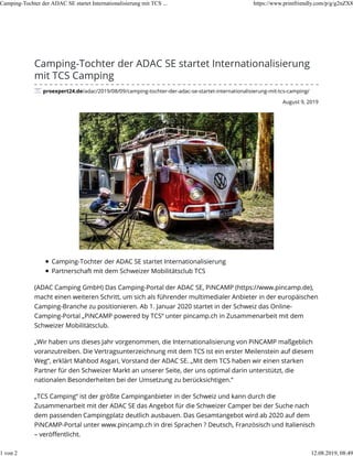 August 9, 2019
Camping-Tochter der ADAC SE startet Internationalisierung
mit TCS Camping
proexpert24.de/adac/2019/08/09/camping-tochter-der-adac-se-startet-internationalisierung-mit-tcs-camping/
Camping-Tochter der ADAC SE startet Internationalisierung
Partnerschaft mit dem Schweizer Mobilitätsclub TCS
(ADAC Camping GmbH) Das Camping-Portal der ADAC SE, PiNCAMP (https://www.pincamp.de),
macht einen weiteren Schritt, um sich als führender multimedialer Anbieter in der europäischen
Camping-Branche zu positionieren. Ab 1. Januar 2020 startet in der Schweiz das Online-
Camping-Portal „PiNCAMP powered by TCS“ unter pincamp.ch in Zusammenarbeit mit dem
Schweizer Mobilitätsclub.
„Wir haben uns dieses Jahr vorgenommen, die Internationalisierung von PiNCAMP maßgeblich
voranzutreiben. Die Vertragsunterzeichnung mit dem TCS ist ein erster Meilenstein auf diesem
Weg“, erklärt Mahbod Asgari, Vorstand der ADAC SE. „Mit dem TCS haben wir einen starken
Partner für den Schweizer Markt an unserer Seite, der uns optimal darin unterstützt, die
nationalen Besonderheiten bei der Umsetzung zu berücksichtigen.“
„TCS Camping“ ist der größte Campinganbieter in der Schweiz und kann durch die
Zusammenarbeit mit der ADAC SE das Angebot für die Schweizer Camper bei der Suche nach
dem passenden Campingplatz deutlich ausbauen. Das Gesamtangebot wird ab 2020 auf dem
PiNCAMP-Portal unter www.pincamp.ch in drei Sprachen ? Deutsch, Französisch und Italienisch
– veröﬀentlicht.
Camping-Tochter der ADAC SE startet Internationalisierung mit TCS ... https://www.printfriendly.com/p/g/g2nZX8
1 von 2 12.08.2019, 08:49
 