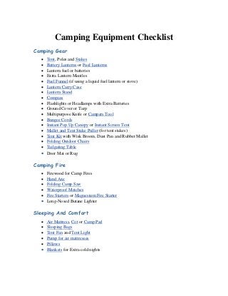 Camping Equipment Checklist 
Camping Gear 
 Tent, Poles and Stakes 
 Battery Lanterns or Fuel Lanterns 
 Lantern fuel or batteries 
 Extra Lantern Mantles 
 Fuel Funnel (if using a liquid fuel lantern or stove) 
 Lantern Carry Case 
 Lantern Stand 
 Compass 
 Flashlights or Headlamps with Extra Batteries 
 Ground Cover or Tarp 
 Multipurpose Knife or Campers Tool 
 Bungee Cords 
 Instant Pop Up Canopy or Instant Screen Tent 
 Mallet and Tent Stake Puller (for tent stakes) 
 Tent Kit with Wisk Broom, Dust Pan and Rubber Mallet 
 Folding Outdoor Chairs 
 Tailgating Table 
 Door Mat or Rug 
Camping Fire 
 Firewood for Camp Fires 
 Hand Axe 
 Folding Camp Saw 
 Waterproof Matches 
 Fire Starters or Magnesium Fire Starter 
 Long-Nosed Butane Lighter 
Sleeping And Comfort 
 Air Mattress, Cot or Camp Pad 
 Sleeping Bags 
 Tent Fan and Tent Light 
 Pump for air mattresses 
 Pillows 
 Blankets for Extra cold nights  