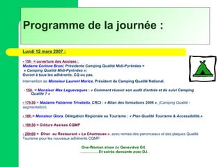 Programme de la journée : Lundi 12 mars 2007 : - 15h  = ouverture des Assises : Madame Corinne Bruel , Présidente Camping Qualité Midi-Pyrénées = « Camping Qualité Midi-Pyrénées »; Ouvert à tous les adhérents, CQ ou pas. Intervention de  Monsieur Laurent Morice , Président de Camping Qualité National.   -  16h  =   Monsieur Max Leguevaques  :  « Comment réussir son audit d’entrée et de suivi Camping Qualité ? »   - 17h30   =   Madame Fabienne Trivelatto , CRCI :  « Bilan des formations 2006 »,  (Camping Qualité - segmentation). - 18h  =   Monsieur Giora ,  Délégation Régionale au Tourisme :  « Plan Qualité Tourisme & Accessibilité.» - 18h30   = Clôture Assises CQMP - 20h00   =  Dîner   au Restaurant  « La Chartreuse » ,  avec remise des panonceaux et des plaques Qualité  Tourisme pour les nouveaux adhérents CQMP.  One-Woman show  de  Geneviève Gil ,  …………… Et soirée dansante avec DJ. 