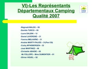 VI)-Les Représentants Départementaux Camping Qualité 2007 -Réginald MALEK – 09 -Danièle TURCO – 09 -Laure DALBIN – 12 -Daniel LAVERGNE – 31 -Yamina IMELHAÏNE – 31 -Andrée MARTY-PALIES – 31(Pas CQ) -Cocky MYNSBERGEN – 32 -José MARTINEZ – 46 -Christelle ABADIE – 65 -Mr FOLLOPE – Mme DUMONTIER – 81 -Olivier HOUEL – 82 
