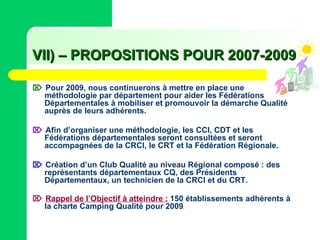 VII) – PROPOSITIONS POUR 2007-2009      Pour 2009, nous continuerons à mettre en place une méthodologie par département pour aider les Fédérations Départementales à mobiliser et promouvoir la démarche Qualité auprès de leurs adhérents.    Afin d’organiser une méthodologie, les CCI, CDT et les Fédérations départementales seront consultées et seront accompagnées de la CRCI, le CRT et la Fédération Régionale.     Création d’un Club Qualité au niveau Régional composé : des représentants départementaux CQ, des Présidents Départementaux, un technicien de la CRCI et du CRT.    Rappel de l’Objectif à atteindre :   150 établissements adhérents à la charte Camping Qualité pour 2009 . 