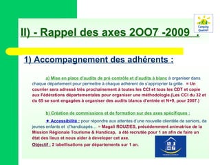 II) - Rappel des axes 2OO7 -2009  : 1) Accompagnement des adhérents : a) Mise en place d’audits de pré contrôle et d’audits à blanc  à organiser dans chaque département pour permettre à chaque adhérent de s’approprier la grille.  = Un courrier sera adressé très prochainement à toutes les CCI et tous les CDT et copie aux Fédérations départementales pour organiser une méthodologie.(Les CCI du 32 et du 65 se sont engagées à organiser des audits blancs d’entrée et N+9, pour 2007.) b) Création de commissions et de formation sur des axes spécifiques :    Accessibilité :  pour répondre aux attentes d’une nouvelle clientèle de seniors, de jeunes enfants et  d’handicapés…  =  Magali ROUZIES, précédemment animatrice de la Mission Régionale Tourisme & Handicap,  a été recrutée pour 1 an afin de faire un état des lieux et nous aider à developer cet axe. Objectif :  2 labellisations par départements sur 1 an. 