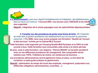     L’environnement :   avec pour objectif l’embellissement et l’intégration  des établissements dans la nature qui l’entoure.  = Courant 2007, une réunion avec l’URCAUE et les CAUE sera organisée. Objectif :  intégration de la charte paysagère avec les spécicificités départementales.    Travailler sur des procédures de poste sous forme de fiche ,  afin d’apporter de l’aide dans la gestion quotidienne des établissements qui ont souvent du personnel saisonnier .  = Fin 2006, nous vous avons proposé une formation “Qualité de l’accueil et des services” animée par le Cabinet MLV Conseil. Cette formation a été organisée par Camping Qualité Midi-Pyrénées et la CRCI et à été ouverte à tous. Cette formation sera renouvellée cette année à la même période. De plus, suite à cette formation, une stagiaire : Patricia BOUNY va travailler pendant 6 mois sur les différentes procédures de management. Des comparatifs seront réalisés avec l’HPA, l’hôtellerie de chaîne, les résidences de tourisme. …  Les procédures administratives seront également mises en place. Le but étant de constituer un petit guide pratique du gestionnaire. Objectif :  optimisation du temps de travail des employés, management, préparation aux différentes obligations administratives, (contrôles….) 