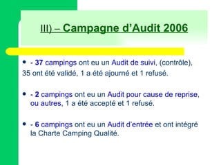 III) –  Campagne d’Audit 2006 -  37   campings  ont eu un  Audit de suivi , (contrôle), 35 ont été validé, 1 a été ajourné et 1 refusé. -  2  campings  ont eu un  Audit pour cause de reprise ,  ou autres,  1 a été accepté et 1 refusé. -  6  campings  ont eu un  Audit d’entrée  et ont intégré la Charte Camping Qualité. 