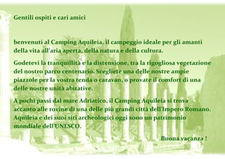 Gentili ospiti e cari amici

benvenuti al Camping Aquileia, il campeggio ideale per gli amanti
envenuti
della vita all’aria aperta, della natura e della cultura.
Godetevi la tranquillità e la distensione, tra la rigogliosa vegetazione
del nostro parco centenario. Scegliete una delle nostre ampie
piazzole per la vostra tenda o caravan, o provate il comfort di una
delle nostre unità abitative.
A pochi passi dal mare Adriatico, il Camping Aquileia si trova
accanto alle rovine di una delle più grandi città dell'Impero Romano.
Aquileia e dei suoi siti archeologici oggi sono un patrimonio
mondiale dell'UNESCO.
Buona vacanza !

 