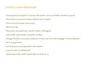 I servizi a vostra disposizione

• Due gruppi di servizi igienici con acqua calda gratuita, servizi per disabili, lavanderia a gettoni
• Piazzole da 72 e 144 mq. con attacco elettrico 4/6/10 Ampere
• Punto di servizio Camper carico scarico
• Ristorante e Bar
• Due piscine, parco giochi per i bambini ampio e ombreggiato
• Case mobili, camere doppie e bungalow in affitto
• Noleggio biciclette, nuova pista ciclabile per il mare a soli 200 mt dal campeggio “Ciclovia AlpeAdria”
• Wi-Fi (a pagamento)
• Info desk per escursioni giornaliere alla reception
• Carte di credito Visa MasterCard
• Apertura giornaliera della reception dalle ore 8 alle ore 23

 
