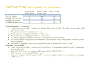 UNITA’ ABITATIVE, prezzi primavera – estate 2014

Camera doppia
Bungalow 2/3 persone
Bungalow 4 persone
Casa Mobile 4 persone

01/04 - 15/06
01/09 - 30/09
42
48
67
70

16/06 - 30/06
21/08 - 31/08
44
53
72
77

01/07 - 20/08
46
58
78
82

Note per bungalow e case mobili
• I prezzi sono espressi in Euro e includono: il noleggio di lenzuola e stoviglie, l'elettricità, Iva, tasse, acqua calda,
ingresso alla piscina
• Per ogni persona/notte in soprannumero € 6,00
• Pulizia bungalow per soggiorni inferiori a 7 notti € 25,00
• Pulizia maxicaravan per soggiorni inferiori a 7 notti € 25,00
• Le tariffe di soggiorno si intendono dall'arrivo alle ore 9.00 del giorno successivo
• Per motivi di servizio bungalow e maxicaravan sono disponibili dalle ore 15.00 del giorno di arrivo alle 9.00 del
giorno di partenza
• Sulle tariffe di bungalow e maxicaravan non vengono applicate agevolazioni (ADAC, CCI ecc.)
Note per le camere doppie
• I prezzi sono espressi in Euro e includono: Iva, tasse, l’elettricità, acqua calda, noleggio lenzuola e asciugamani,
ingresso alla piscina
• Sulle tariffe delle camere non vengono applicate agevolazioni (ADAC, CCI ecc.)
• Arrivo: le camere sono disponibili dalle ore 13.00
• Partenza: si prega di liberare le stanze entro le ore 10.00Non si applicano gli sconti previsti dalle carte camping
(ADAC, CCI, ...)

 