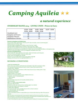 Camping Aquileia
a natural experience
OVERNIGHT RATES 2014 – LIVING UNITS - Prices in Euro

Doublebed room
Bungalow 2/3 Persons
Bungalow 4 Persons
MobileHome 4 Persons

01/04 - 15/06
01/09 - 30/09
42
48
67
70

16/06 - 30/06
21/08 - 31/08
44
53
72
77

01/07 - 20/08
46
58
78
82

Remarks for Bungalows and Mobile Home
Prices include sheets, kitchenware, electricity, VAT, taxes, hot water, access to swimming-pool
Additional person € 6.00 per night
Cleaning charge for Bungalows € 25.00 for a stay of less than 7 nights
Cleaning charge for Mobile Home € 25.00 for a stay of less than 7 nights
Daily rates are calculated from the arrival time until 9.00am of the following day
Bungalows and maxicaravans are available from 3.00pm and must be vacated by 9.00am on the departure day
There are no discounts (ADAC, CCI etc.) on Bungalows and Mobile Home rates
Remarks for Doublebed Rooms
Prices include VAT, taxes, electricity, warm water, sheets and towels, swimming-pool
There are no discounts (ADAC, CCI etc.) on rooms rates
Arrival: rooms are available from 1:00 PM
Departure: you are kindly asked to leave rooms before 10.00 AM
Camping cards discounts are not applicable (ADAC, CCI, ...)

BOOKING CONDITIONS
1.WRITTEN CONFIRMATION
Please send us your written confirmation by email within 7 days after receiving our offer.
The reservation becomes binding only upon receipt of deposit (pre-payment) due.
2.DEPOSIT PRE - PAYMENT
Bungalows, Mobile Homes and Rooms: 30% of total amount of your holiday within 7 days
of our written confirmation.
3.METHODS OF PAYMENT:
A) Bank transfer to our account:
RM Gestioni Turistiche di Monica Tonini e Roberto Zorzin snc
Via Gemina, 10 c/o "Camping Aquileia"
I - 33051 Aquileia
Our Bank is:
Banca di Credito Cooperativo di Fiumicello ed Aiello del Friuli
Filiale di Aquileia
IBAN: IT 17 Y 08551 63620 000000104408
Swift code: ICRA IT R1 FB2
B) Online by credit card : please visit our booking page in our website
We shall send receipt of your deposit on request
4.LIVING UNITS, ARRIVALS:
If you will arrive after 8 pm, we kindly ask you to let us know in advance
Tel. +39 0431 91042, +39 328 3310065
5.CANCELLATION POLICY
In case of cancellation within 12 weeks before your arrival we will refund you 50% of the paid prepayment.
After the above mentioned period, the pre-payment deposit will not be returned for any reason.
If the reservation is cancelled on the day of arrival or the guest who has booked will be reported as no
show, you will pay the amount for the whole booked period.
In case of early departure, guests are requested to pay the holiday for the whole period booked.

 