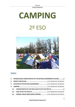 CAMPING<br />2º ESO<br />INDEX: TOC  quot;
1-3quot;
    1.INTRODUCTION: CHARACTERISTICS OF THE NATURAL ENVIRONMENT IN SPAIN. PAGEREF _Toc258430716  22.RESPECT FOR NATURE PAGEREF _Toc258430717  23.ACTIVITIES IN THE NATURAL ENVIRONMENT PAGEREF _Toc258430718  34.CAMPING PAGEREF _Toc258430719  34.1.CHARACTERISTICS OF THE IDEAL PLACE TO PUT THE TENT UP. PAGEREF _Toc258430720  44.2.HOW TO PUT THE TENT UP PAGEREF _Toc258430721  44.3.GENERAL ADVICE WHEN GOING CAMPING. PAGEREF _Toc258430722  5<br />INTRODUCTION: CHARACTERISTICS OF THE NATURAL ENVIRONMENT IN SPAIN.<br /> <br />Spain is a country with a wide variety of natural regions that have more than 8000 different vegetal species. This is because we have a heterogeneous relief with big plateaus and big mountain chains.<br />For this reason, we have as well different types of climate, mainly, Oceanic, Continental and Mediterranean climate. In general, where there is a warm and wet climate, there are deciduous trees (chestnuts, beeches, birches…)<br />If the changes in temperature are important from winter to summer, we find ever-green trees (pines,lefttop holm oaks, cork oaks…)<br />In drier zones with high temperatures, vegetation adapts to the lack of water ( bushes, rockroses…)<br />RESPECT FOR NATURE<br />We must protect nature (forests, animals, rivers..). Nowadays different laws exist.<br />-108585283210<br />But to protect nature is not only a government business, every one of us must avoid any damage to the environment.<br />ACTIVITIES IN THE NATURAL ENVIRONMENT<br />It’s essential that you know the sport possibilities offered by the environment so you can enjoy it.<br />There are lots of activities: some have existed for a long time ago (hiking, camping, popular games, riding a horse…) and some others have appeared recently (rafting, hang gliding, paragliding..)<br />Anyway, the practice of these activities can help you to:<br />Know the characteristics of the natural environment.<br />Learn how to respect and conserve nature.<br />Discover the pleasure of being in contact with nature.<br />Improve your physical condition.<br />Learn how to behave in a safer way.<br />Learn how to work in group with your classmates.<br />CAMPING<br />Camping is an activity carried out next to trees in the open air. The activity involves spending one or more nights in a tent to enjoy nature. Camping may have many different purposes:<br />CHARACTERISTICS OF THE IDEAL PLACE TO PUT THE TENT UP<br />lefttopThe place to put the tent up must have the following features:<br />It must be a place with lots of trees.<br />There must be drinking water.<br />It must be dry and a bit high.<br />It mustn’t be crowded.<br />There must be a village nearby in case we need to buy something.<br />You mustn’t camp in:<br />692159525Meadows, fields...<br />Paths.<br />Watercourses.<br />Places where there are bird nests.<br />Places where we can disturb people’s lives.<br />Private farms<br />Places where camping is forbidden.<br />HOW TO PUT A TENT UP.<br />When you’ve chosen an appropriate place to camp, you should follow these instructions:<br />lefttop<br />Clean the place: remove stones, thistles…or any object that can break the tent.<br />Spread the tent out, hammering the 4 corners into the ground.<br />Hammer the rest of the stakes.<br />The door must be against the wind. In this way, the tent doesn’t blow up.<br />Enter the tent and put the poles.<br />Join the horizontal pole with the upright ones.<br />When the tent is without creases, put the rainfly creating an air layer to insulate us from the outer temperature. This space can be used to keep some material.<br />GENERAL ADVICE WHEN GOING CAMPING.<br />72390451485You can be fined if you don’t respect nature, so you should have in mind: <br /> Keep clean the place where you’ve camped.<br /> Never bury rubbish. Animals can smell it.<br /> Don’t throw glass bottles, they can cause accidents and even a fire.<br /> Don’t do any drain system around the tent.<br /> Don’t make a fire without respecting law.<br /> Don’t pollute rivers throwing rubbish or using washing powder.<br /> ALWAYS respect wildlife and plants.<br />