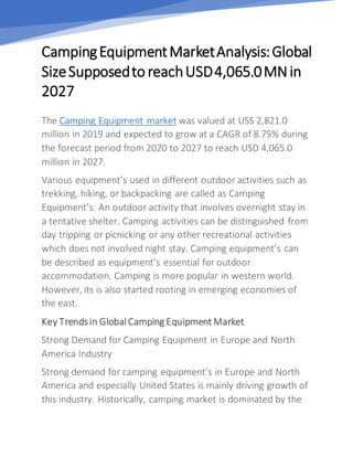 CampingEquipmentMarketAnalysis:Global
SizeSupposedto reachUSD4,065.0MNin
2027
The Camping Equipment market was valued at USS 2,821.0
million in 2019 and expected to grow at a CAGR of 8.75% during
the forecast period from 2020 to 2027 to reach USD 4,065.0
million in 2027.
Various equipment’s used in different outdoor activities such as
trekking, hiking, or backpacking are called as Camping
Equipment’s. An outdoor activity that involves overnight stay in
a tentative shelter. Camping activities can be distinguished from
day tripping or picnicking or any other recreational activities
which does not involved night stay. Camping equipment’s can
be described as equipment’s essential for outdoor
accommodation. Camping is more popular in western world.
However, its is also started rooting in emerging economies of
the east.
Key Trends in Global Camping Equipment Market
Strong Demand for Camping Equipment in Europe and North
America Industry
Strong demand for camping equipment’s in Europe and North
America and especially United States is mainly driving growth of
this industry. Historically, camping market is dominated by the
 