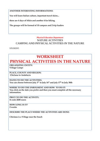 ANOTHER INTERESTING INFORMATIONS:
You will learn Italian culture, important travel skins...
there are 4 days of bikin and another 4 for hiking.
The groups will be formed of 10 campers and 2 trip leaders
Physical Education Department
NATURE ACTIVITIES
CAMPING AND PHYSICAL ACTIVITIES IN THE NATURE
STUDENT:
WORKSHEET
PHYSICAL ACTIVITIES IN THE NATURE
ORGANIZING ENTITY:
Village Camps
PLACE, COUNTY AND REGION:
Chiclana in Andalucia
DATES TO DO THE ACTIVITIES:
You can choose between July 3rd
to July 16th
and july 17th
to July 30th
WHERE TO DO THE ENROLMENT AND HOW TO DO IT:
You click on the date you prefer and then you must complete all the necessary
information.
PRICE TO DO THE ACTIVITY:
It costs 2600 euros
HOW LONG IS IT?
2 weeks
DESCRIBE THE PLACE WHERE THE ACTIVITIES ARE DONE:
Chiclana is a Village near the beach
 