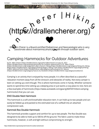 7/27/2021 Camping Hammocks for Outdoor Adventures | Dr. Allen Cherer |Hiking & Cycling
https://drallencherer.org/camping-hammocks-for-outdoor-adventures/ 1/3
Camping Hammocks for Outdoor Adventures
by Dr. Allen Cherer (https://drallencherer.org/author/allencherer/) on July 25, 2021
(https://drallencherer.org/camping-hammocks-for-outdoor-adventures/) in Dr. Allen Cherer
(https://drallencherer.org/category/dr-allen-cherer/), Hiking (https://drallencherer.org/category/hiking-2/), Hiking
Blogs (https://drallencherer.org/category/hiking-blogs/), Hiking Trails (https://drallencherer.org/category/hiking-
trails/), National Parks (https://drallencherer.org/category/national-parks-2/), Nature
(https://drallencherer.org/category/nature-2/), Outdoors (https://drallencherer.org/category/outdoors/)
Camping is an activity that is enjoyed by many people. It is often described as a peaceful
relaxation moment away from all the stressors and obstacles of reality. Not every camper is
keen on setting up a tent though. This is where hammocks come in handy. Whether someone
wants to spend less time setting up a sleeping area or just wants a cozy place to rest, here are
a few examples of hammocks (https://www.autoweek.com/gear/g36876915/best-camping-
hammocks/) that you can use.
ENO Double Nest Hammock
This hammock is a soft and breathable relaxation item. It can hold up to two people and can
easily be folded up and packed to the estimated size of a softball into an attached
compression sack.
Kammok Roo Double Hammock
This hammock provides support and comfort for up to two people. The Roo Double was
designed to be able to hold up to 500 lb off the ground. The fabric used to make these
hammocks, however, is soft and light without compromising its strength.
(https://drallencherer.org)
l
e
n
 
C
h
e r e r   | H i k i n g
C

Dr. Allen Cherer is a Board-certified Pediatrician and Neonatologist who is very
passionate about maintaining physical health through outdoor sport.
 