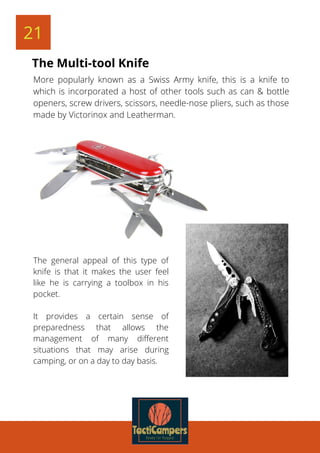 21
More popularly known as a Swiss Army knife, this is a knife to
which is incorporated a host of other tools such as can & bottle
openers, screw drivers, scissors, needle-nose pliers, such as those
made by Victorinox and Leatherman.
The Multi-tool Knife
The general appeal of this type of
knife is that it makes the user feel
like he is carrying a toolbox in his
pocket.
It provides a certain sense of
preparedness that allows the
management of many different
situations that may arise during
camping, or on a day to day basis.
 