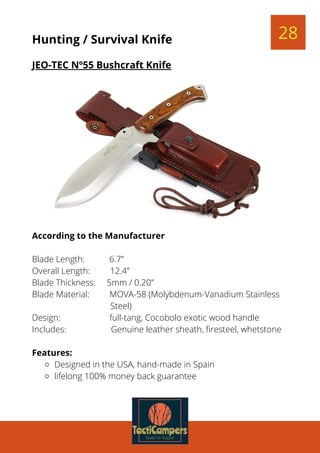 28Hunting / Survival Knife
JEO-TEC Nº55 Bushcraft Knife
Designed in the USA, hand-made in Spain
lifelong 100% money back guarantee
According to the Manufacturer
Blade Length:           6.7”
Overall Length:         12.4”
Blade Thickness:     5mm / 0.20”
Blade Material:         MOVA-58 (Molybdenum-Vanadium Stainless
Steel)
Design:                      full-tang, Cocobolo exotic wood handle
Includes:                    Genuine leather sheath, firesteel, whetstone
 
Features:
 