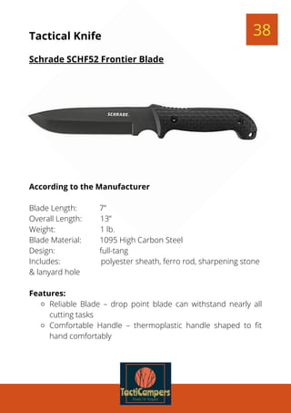 Reliable Blade – drop point blade can withstand nearly all
cutting tasks
Comfortable Handle – thermoplastic handle shaped to fit
hand comfortably
According to the Manufacturer
 
Blade Length:           7”
Overall Length:         13”
Weight:                      1 lb.
Blade Material:         1095 High Carbon Steel
Design:                      full-tang
Includes:                    polyester sheath, ferro rod, sharpening stone
& lanyard hole
 
Features:
38Tactical Knife
Schrade SCHF52 Frontier Blade
 