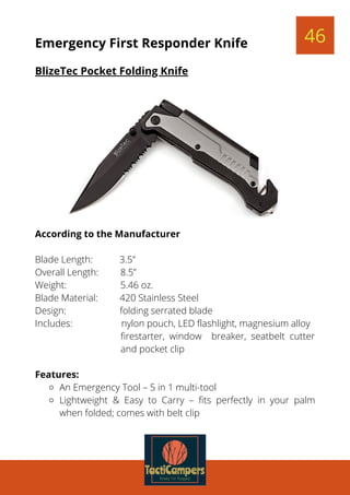 An Emergency Tool – 5 in 1 multi-tool
Lightweight & Easy to Carry – fits perfectly in your palm
when folded; comes with belt clip
According to the Manufacturer
 
Blade Length:           3.5”
Overall Length:         8.5”
Weight:                      5.46 oz.
Blade Material:         420 Stainless Steel
Design:                      folding serrated blade
Includes:                    nylon pouch, LED flashlight, magnesium alloy
firestarter, window breaker, seatbelt cutter
and pocket clip
 
Features:
46Emergency First Responder Knife
BlizeTec Pocket Folding Knife
 
