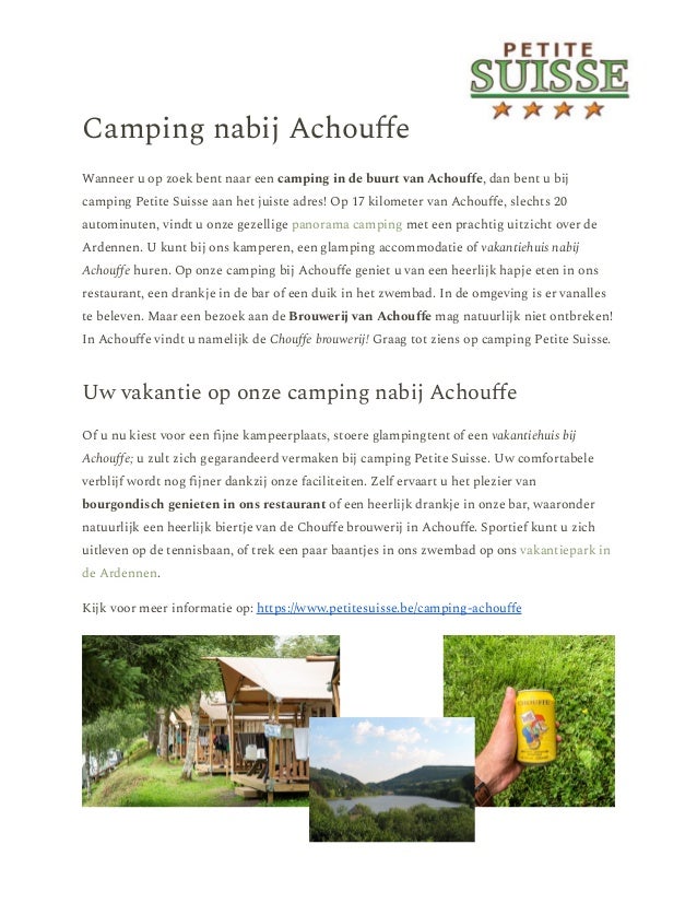 Camping nabij Achouffe
Wanneer u op zoek bent naar een camping in de buurt van Achouffe, dan bent u bij
camping Petite Suisse aan het juiste adres! Op 17 kilometer van Achouffe, slechts 20
autominuten, vindt u onze gezellige panorama camping met een prachtig uitzicht over de
Ardennen. U kunt bij ons kamperen, een glamping accommodatie of vakantiehuis nabij
Achouffe huren. Op onze camping bij Achouffe geniet u van een heerlijk hapje eten in ons
restaurant, een drankje in de bar of een duik in het zwembad. In de omgeving is er vanalles
te beleven. Maar een bezoek aan de Brouwerij van Achouffe mag natuurlijk niet ontbreken!
In Achouffe vindt u namelijk de Chouffe brouwerij! Graag tot ziens op camping Petite Suisse.
Uw vakantie op onze camping nabij Achouffe
Of u nu kiest voor een fijne kampeerplaats, stoere glampingtent of een vakantiehuis bij
Achouffe; u zult zich gegarandeerd vermaken bij camping Petite Suisse. Uw comfortabele
verblijf wordt nog fijner dankzij onze faciliteiten. Zelf ervaart u het plezier van
bourgondisch genieten in ons restaurant of een heerlijk drankje in onze bar, waaronder
natuurlijk een heerlijk biertje van de Chouffe brouwerij in Achouffe. Sportief kunt u zich
uitleven op de tennisbaan, of trek een paar baantjes in ons zwembad op ons vakantiepark in
de Ardennen.
Kijk voor meer informatie op: https://www.petitesuisse.be/camping-achouffe
 