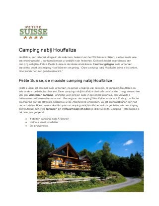 Camping nabij Houffalize
Houffalize, een pittoresk dorpje in de ardennen, bekend van het WK Mountainbiken, is één van de vele
bestemmingen die u kunt aandoen als u verblijft in de Ardennen. En hoe kan dat beter dan op een
camping nabij Houffalize. Petite Suisse is de ideale uitvalsbasis. ​Centraal gelegen​ in de Ardennen
bezoekt u vanaf de camping Houffalize en omgeving. ​“Deze camping nabij Houffalize biedt alle comfort,
mooi sanitair en een goed restaurant.”
Petite Suisse, de mooiste camping nabij Houffalize
Petite Suisse ligt centraal in de Ardennen, zo geniet u tegelijk van de regio, de camping, Houffalize en
vele andere toeristische plaatsen. Deze camping nabij Houffalize biedt alle comfort die u mag verwachten
van een ​viersterren camping​. Animatie voor jong en oude in de schoolvakanties, een verwarmd
buitenzwembad en een toprestaurant. Genoeg van de camping? Houffalize, maar ook Durbuy, La Roche
en Ardenne en vele attracties nodigen u uit de Ardennen te ontdekken. En dat allemaal binnen een half
uur autorijden. Boek nu uw vakantie op onze camping nabij Houffalize en kom genieten van de camping
en Houffalize. Kijk voor ​kampeer- en verhuurmogelijkheden​ op deze website. Camping Petite Suisse is
het hele jaar geopend.
● 4-sterren camping in de Ardennen
● Half uur vanaf Houffalize
● Buitenzwembad
 
