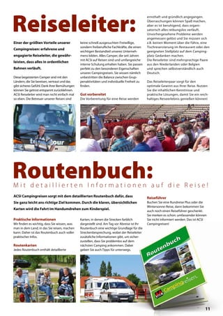 Praktische Informationen
Wir finden es wichtig, dass Sie wissen, was
man in dem Land, in das Sie reisen, machen
kann. Daher ist das Routenbuch auch voller
praktischer Infos.
Routenkarten
Jedes Routenbuch enthält detaillierte
ACSI Campingreisen sorgt mit dem detaillierten Routenbuch dafür, dass
Sie ganz leicht ans richtige Ziel kommen. Durch die klaren, übersichtlichen
Karten wird die Fahrt im Handumdrehen zum Kinderspiel.
Routenbuch:M i t d e t a i l l i e r t e n I n f o r m a t i o n e n a u f d i e R e i s e !
Reiseführer
Buchen Sie eine Rundreise Plus oder die
Wintersonne-Reise, dann bekommen Sie
auch noch einen Reiseführer geschenkt.
Sie merken es schon: umfassender können
Sie nicht informiert werden. Das ist ACSI
Campingreisen!Campingreisen!
Diese begeisterten Camper sind mit den
Ländern, die Sie bereisen, vertraut und das
gibt sicheres Gefühl. Dank ihrer Bemühungen
können Sie getrost entspannt zurücklehnen.
ACSI Reiseleiter wird man nicht einfach mal
so eben. Die Betreuer unserer Reisen sind
Karten, in denen die Strecken farblich
dargestellt sind. Am Tag vor Abreise ist Ihr
Routenbuch eine wichtige Grundlage für die
Streckenbesprechung, wobei der Reiseleiter
zusätzliche Informationen gibt, um sicher-
zustellen, dass Sie problemlos auf dem
nächsten Camping ankommen. Dabei
geben Sie auch Tipps für unterwegs.
Reiseleiter:
Einer der größten Vorteile unserer
Campingreisen: erfahrene und
engagierte Reiseleiter, die gewähr-
leisten, dass alles in ordentlichen
Bahnen verläuft.
keine schnell ausgesuchten Freiwillige,
sondern freiberufliche Fachkräfte, die einen
wichtigen Bestandteil unseres Unterneh-
mens bilden. Alles Camper, die seit Jahren
mit ACSI auf Reisen sind und umfangreiche
interne Schulung erhalten haben. Sie passen
perfekt zu den besonderen Eigenschaften
unserer Campingreisen. Sie wissen nämlich
unbestritten die Balance zwischen Grup-
penaktivitäten und individuelle Freiheit zu
finden.
Gut vorbereitet
Die Vorbereitung für eine Reise werden
ernsthaft und gründlich angegangen.
Überraschungen können Spaß machen,
aber es ist beruhigend, dass organi-
satorisch alles reibungslos verläuft.
Unvorhergesehene Probleme werden
angemessen gelöst und Sie müssen sich
z.B. keinen Moment über die Fähre, eine
Tischreservierung im Restaurant oder den
geeigneten Stellplatz auf dem Camping-
platz Gedanken machen.
Die Reiseleiter sind mehrsprachige Paare
aus den Niederlanden oder Belgien
und sprechen selbstverständlich auch
Deutsch.
Das Reiseleiterpaar sorgt für den
optimale Gewinn aus Ihrer Reise. Nutzen
Sie die inhaltlichen Kenntnisse und
praktische Lösungen, damit Sie ein reich-
haltiges Reiseerlebnis genießen können!
11
 