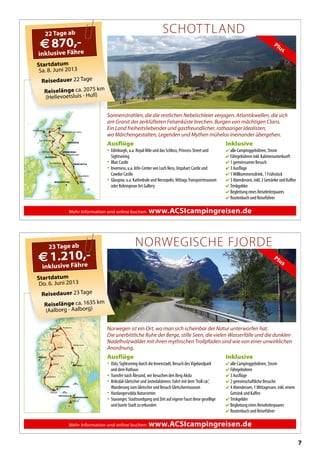 7
Mehr Information und online buchen: www.ACSIcampingreisen.de
BERGEN
OSLO
KRISTIANSAND
Lærdal
Jørpeland
Mandal
Oslo
Olden
Øvre Eidfjord
Aalborg
Åndalsnes
Lillehammer
Røldal
HIRTSHALS
Ørskog
N
S
DK
FREDERIKSHAVN
Startdatum
Do. 6. Juni 2013
Reisedauer 23 Tage
Reiselänge ca. 1635 km
(Aalborg - Aalborg)
23 Tage ab
€1.210,-
inklusive Fähre
NORWEGISCHE FJORDE
Norwegen ist ein Ort, wo man sich scheinbar der Natur unterworfen hat.
Die unerbittliche Ruhe der Berge, stille Seen, die vielen Wasserfälle und die dunklen
Nadelholzwälder mit ihren mythischen Trollpfaden sind wie von einer unwirklichen
Anordnung.
Inklusive
 alle Campinggebühren, Strom
 Fährgebühren
 3 Ausflüge
 2 gemeinschaftliche Besuche
 4 Abendessen, 1 Mittagessen, inkl. einem
Getränk und Kaffee
 Trinkgelder
 Begleitung eines Reiseleiterpaares
 Routenbuch und Reiseführer
Ausflüge
• Oslo, Sightseeing durch die Innenstadt, Besuch desVigelandpark
und dem Rathaus
• Transfer nach Ålesund, wir besuchen den Berg Aksla
• Briksdal-Gletscher und Jostedalsbreen: Fahrt mit dem‘Troll car’,
Wanderung zum Gletscher und Besuch Gletschermuseum
• Hardangervidda Naturcenter
• Stavanger, Stadtrundgang und Zeit auf eigene Faust diese gesellige
und bunte Stadt zu erkunden
Plus
1.210,-
Mehr Information und online buchen: www.ACSIcampingreisen.de
EDINBURGH
GLASGOW
ABERDEEN
MANCHESTER
NEWCASTLE
Lairg
Gairloch
Fort William
Grantown-on-Spey
Balloch
Musselburgh
Ecclefechan
Edinbane
HULL
Oswaldkirk
GB
Plus
Startdatum
Sa. 8. Juni 2013
Reisedauer 22 Tage
Reiselänge ca. 2075 km
(Hellevoetsluis - Hull)
22 Tage ab
€870,-
inklusive Fähre
SCHOTTLAND
Sonnenstrahlen, die die restlichen Nebelschleier verjagen. Atlantikwellen, die sich
am Granit der zerklüfteten Felsenküste brechen. Burgen von mächtigen Clans.
Ein Land freiheitsliebender und gastfreundlicher, rothaariger Idealisten,
wo Märchengestalten, Legenden und Mythen mühelos ineinander übergehen.
Inklusive
 alle Campinggebühren, Strom
 Fährgebühren inkl. Kabinenunterkunft
 1 gemeinsamer Besuch
 3 Ausflüge
 1Willkommensdrink, 1 Frühstück
 3 Abendessen, inkl. 2 Getränke und Kaffee
 Trinkgelder
 Begleitung eines Reiseleiterpaares
 Routenbuch und Reiseführer
Ausflüge
• Edinburgh, u.a. Royal Mile und das Schloss, Princess Street und
Sightseeing
• Blair Castle
• Inverness, u.a. Info-Center von Loch Ness, Urquhart Castle und
Cawdor Castle
• Glasgow, u.a. Kathedrale und Necropolis. MittagsTransportmuseum
oder Kelvingrove Art Gallery
 