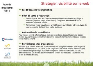12 
Stratégie : visibilité sur le web Les 10 conseils webmarketing : Bilan de votre e-réputation Inventaire de tous les commentaires concernant votre camping sur internet (forums, blogs, sites d’avis). Google et youseemii.fr vous aiderons à faire ce travail. Formalisez votre travail dans un tableau de suivi (date, adresse, type de source, qualité de l’opinion, traité oui/non) 
Automatisez la surveillance 
Pour ne pas avoir à refaire chaque mois cet inventaire, des outils comme Google Alertes ou Alerti vous permettront de suivre au quotidien les remontées au sujet de votre établissement. 
Surveillez les sites d’avis clients 
A savoir que si vous avez une fiche ouverte sur Google Adresses, une majorité de ces avis remontera sur cette fiche. En plus d’une veille active, n’hésitez-pas (quand cela est possible) à ouvrir et compléter une fiche officielle sur ces différents sites (au moins les informations seront exactes) et à suivre ces avis (c’est-à-dire les traiter) 
 