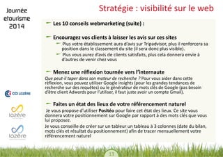 13 
Stratégie : visibilité sur le web Les 10 conseils webmarketing (suite) : Encouragez vos clients à laisser les avis sur ces sites Plus votre établissement aura d’avis sur Tripadvisor, plus il renforcera sa position dans le classement du site (il sera donc plus visible). Plus vous aurez d’avis de clients satisfaits, plus cela donnera envie à d’autres de venir chez vous Menez une réflexion tournée vers l’internaute 
Que peut-il taper dans son moteur de recherche ? Pour vous aider dans cette réflexion, vous pouvez utiliser Google insights (pour les grandes tendances de recherche sur des requêtes) ou le générateur de mots clés de Google (pas besoin d’être client Adwords pour l’utiliser, il faut juste avoir un compte Gmail). 
Faites un état des lieux de votre référencement naturel 
Je vous propose d’utiliser Positéo pour faire cet état des lieux. Ce site vous donnera votre positionnement sur Google par rapport à des mots clés que vous lui proposez. 
Je vous conseille de créer sur un tableur un tableau à 3 colonnes (date du bilan, mots clés et résultat du positionnement) afin de tracer mensuellement votre référencement naturel 
 