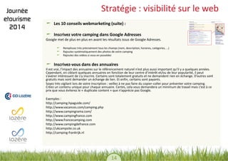 14 
Stratégie : visibilité sur le web Les 10 conseils webmarketing (suite) : Inscrivez votre camping dans Google Adresses 
Google met de plus en plus en avant les résultats issus de Google Adresses. 
Remplissez très précisément tous les champs (nom, description, horaires, catégories, …) Rajoutez systématiquement des photos de votre camping Rajoutez des vidéos si vous en possédez 
Inscrivez-vous dans des annuaires 
Il est vrai, l’impact des annuaires sur le référencement naturel n’est plus aussi important qu’il y a quelques années. Cependant, en ciblant quelques annuaires en fonction de leur centre d’intérêt et/ou de leur popularité, il peut s’avérer intéressant de s’y inscrire. Certains sont totalement gratuits et ne demandent rien en échange. D’autres sont gratuits mais vont demander un échange de lien. Et enfin, certains sont payants. 
Soyez très vigilant lors de votre inscription : veillez à ne pas faire du copier-coller pour présenter votre camping. Créez un contenu unique pour chaque annuaire. Certes, cela vous demandera un minimum de travail mais c’est à ce prix que vous éviterez le « duplicate content » que n’apprécie pas Google. 
Exemples : 
http://camping.hpaguide.com/ 
http://www.vacances.com/camping.php 
http://www.campingrama.com/ 
http://www.campingfrance.com 
http://www.francecamping.com 
http://www.campingdefrance.com 
http://ukcampsite.co.uk 
http://camping-frankrijk.nl 
 