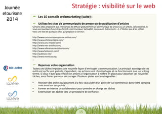 15 
Stratégie : visibilité sur le web Les 10 conseils webmarketing (suite) : Utilisez les sites de communiqués de presse ou de publication d’articles 
Certains sites proposent aux entreprises de diffuser gratuitement un communiqué de presse (ou un article, cela dépend). Si vous avez quelque chose de pertinent à communiquer (actualité, nouveauté, événement, …), n’hésitez-pas à les utiliser. 
Voici une liste de quelques sites qui propose ce service : 
http://www.communiques-presse-online.com/ 
http://www.articlesenligne.com/ 
http://www.actu-master.com/ 
http://www.mes-articles.com/ 
http://www.referencementdupro.com/ 
http://www.faistacom.com/ 
http://publiseo.net/ 
http://www.monbuzz.org 
… 
Repensez votre organisation 
Toutes ces tâches imposent une nouvelle façon d'envisager la communication. Le principal avantage de ces outils est qu'ils sont gratuits. Cependant, ces actions sont chronophages et ne fonctionnent que sur le long terme. Si vous n'avez pas réfléchi en amont à l'organisation à mettre en place pour absorber ces nouvelles tâches, vous finirez par vous décourager. Plusieurs pistes sont envisageables : 
•Recruter des profils qui pourront à la fois vous aider d'un point de vue commercial dans votre camping mais aussi sur ces points 
•Former en interne un collaborateur pour prendre en charge ses tâches 
•Externaliser ces tâches vers un prestataire de confiance 
 