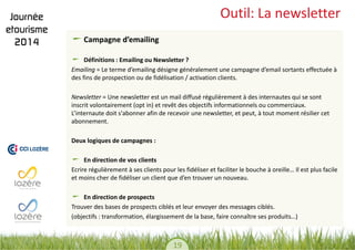 19 
Outil: La newsletter Campagne d’emailing 
Définitions : Emailing ou Newsletter ? 
Emailing = Le terme d’emailing désigne généralement une campagne d’email sortants effectuée à des fins de prospection ou de fidélisation / activation clients. 
Newsletter = Une newsletter est un mail diffusé régulièrement à des internautes qui se sont inscrit volontairement (opt in) et revêt des objectifs informationnels ou commerciaux. L’internaute doit s'abonner afin de recevoir une newsletter, et peut, à tout moment résilier cet abonnement. 
Deux logiques de campagnes : 
En direction de vos clients 
Ecrire régulièrement à ses clients pour les fidéliser et faciliter le bouche à oreille… Il est plus facile et moins cher de fidéliser un client que d’en trouver un nouveau. En direction de prospects 
Trouver des bases de prospects ciblés et leur envoyer des messages ciblés. 
(objectifs : transformation, élargissement de la base, faire connaître ses produits…)  