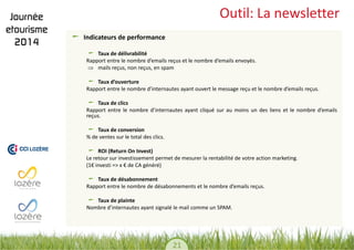 21 
Outil: La newsletter Indicateurs de performance Taux de délivrabilité 
Rapport entre le nombre d’emails reçus et le nombre d’emails envoyés. 
mails reçus, non reçus, en spam 
Taux d’ouverture 
Rapport entre le nombre d’internautes ayant ouvert le message reçu et le nombre d’emails reçus. 
Taux de clics 
Rapport entre le nombre d’internautes ayant cliqué sur au moins un des liens et le nombre d’emails reçus. 
Taux de conversion 
% de ventes sur le total des clics. 
ROI (Return On Invest) 
Le retour sur investissement permet de mesurer la rentabilité de votre action marketing. 
(1€ investi => x € de CA généré) 
Taux de désabonnement 
Rapport entre le nombre de désabonnements et le nombre d’emails reçus. 
Taux de plainte 
Nombre d’internautes ayant signalé le mail comme un SPAM. 
 